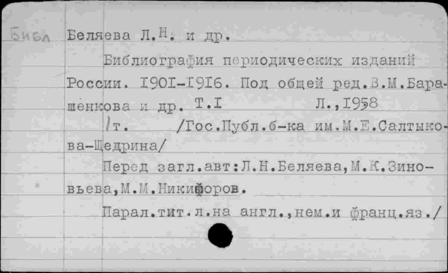 ﻿Г	 £ и с л	Беляева Л.И. и др.	
		Библиография периодических изданий
	России. 1901-Е916. Под общей ред.З.М .Бара-иенкова и. пп. Т.1	Л., 1958	
		/т.	/Гос.Публ.б-ка им.М.Е.Салтыко-
	ва-Щ	едрина/
		Перед загл.авт:Л.Н.Беляева,М.К.Зино-
	вь ева, М. М. Никифоров.	
		Парал.тит.л.на англ.,нем.и франц.яз./
		
		
		